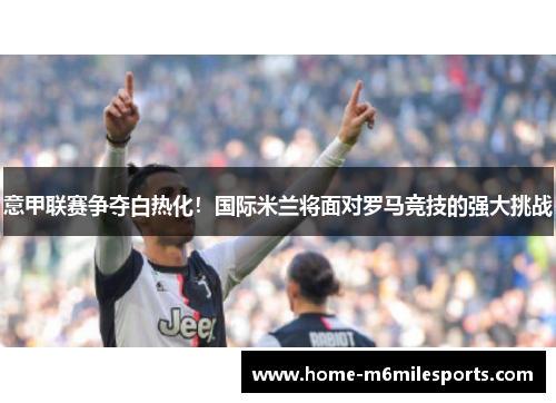 意甲联赛争夺白热化！国际米兰将面对罗马竞技的强大挑战